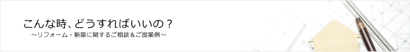 こんな時、どうすればいいの？　リフォーム・新築に関するご相談＆ご提案例